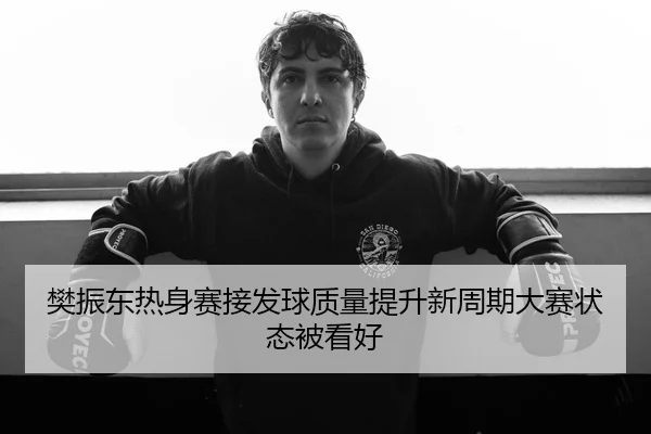 樊振东热身赛接发球质量提升新周期大赛状态被看好